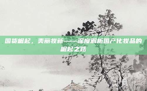 国货崛起，美丽妆新——深度解析国产化妆品的崛起之路