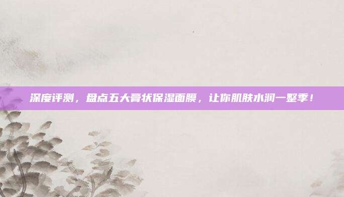 深度评测，盘点五大膏状保湿面膜，让你肌肤水润一整季！