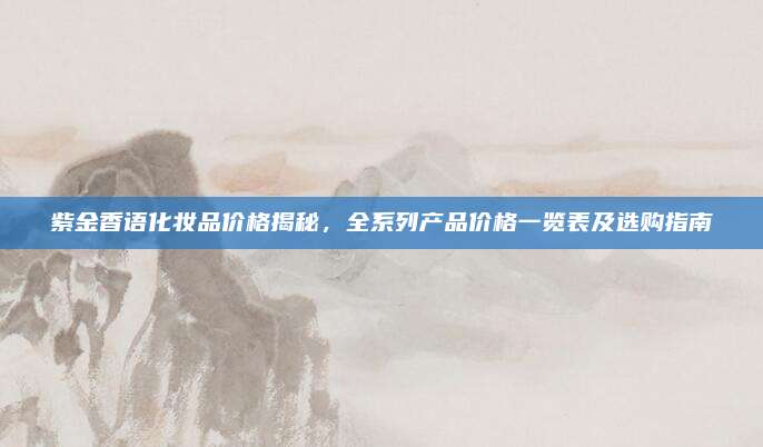 紫金香语化妆品价格揭秘，全系列产品价格一览表及选购指南