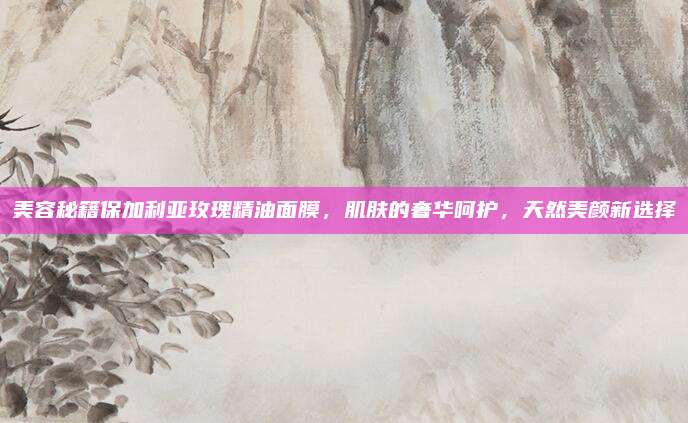 美容秘籍保加利亚玫瑰精油面膜，肌肤的奢华呵护，天然美颜新选择