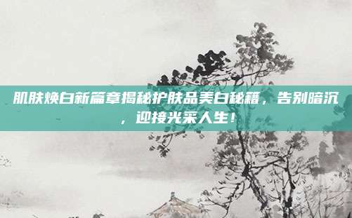 肌肤焕白新篇章揭秘护肤品美白秘籍，告别暗沉，迎接光采人生！