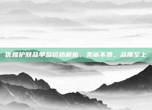 优雅护肤品单品价格解析，美丽不贵，品质至上