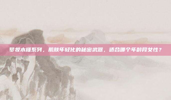 梦妆木槿系列，肌肤年轻化的秘密武器，适合哪个年龄段女性？