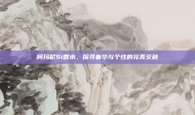阿玛尼Si香水，探寻奢华与个性的完美交融