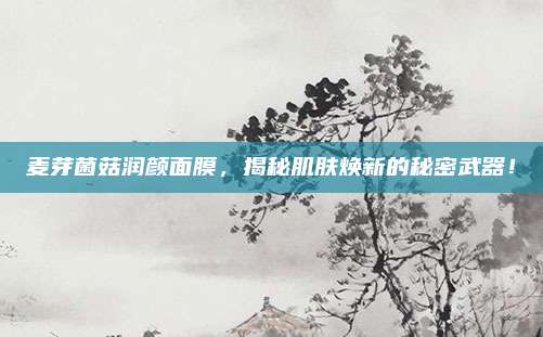 麦芽菌菇润颜面膜，揭秘肌肤焕新的秘密武器！