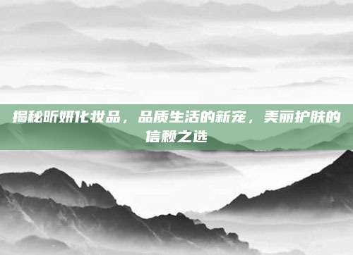 揭秘昕妍化妆品，品质生活的新宠，美丽护肤的信赖之选