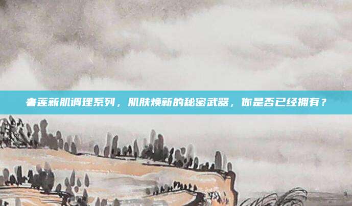 奢莲新肌调理系列，肌肤焕新的秘密武器，你是否已经拥有？