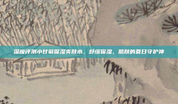 深度评测小甘菊保湿爽肤水，舒缓保湿，肌肤的夏日守护神