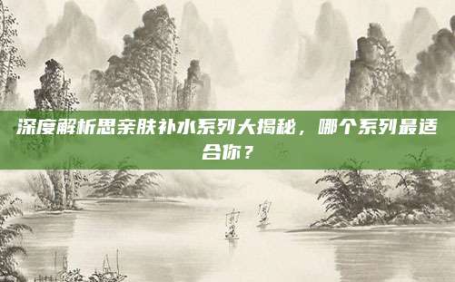 深度解析思亲肤补水系列大揭秘，哪个系列最适合你？