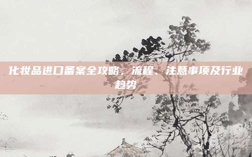 化妆品进口备案全攻略，流程、注意事项及行业趋势