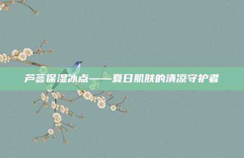 芦荟保湿冰点——夏日肌肤的清凉守护者