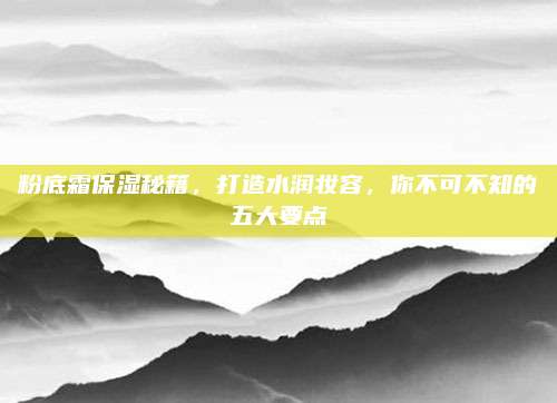 粉底霜保湿秘籍,打造水润妆容,你不可不知的五大要点
