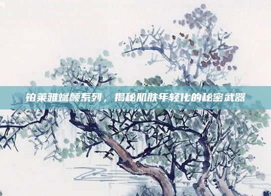 铂莱雅斌颜系列，揭秘肌肤年轻化的秘密武器