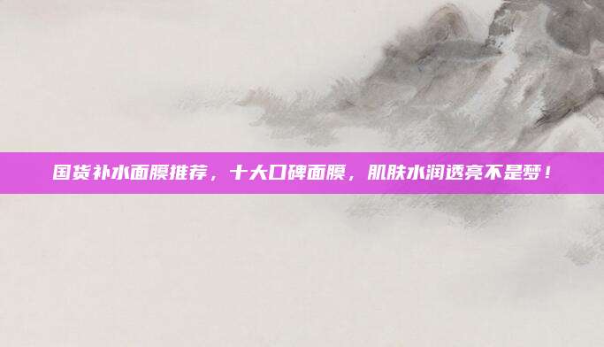 国货补水面膜推荐，十大口碑面膜，肌肤水润透亮不是梦！