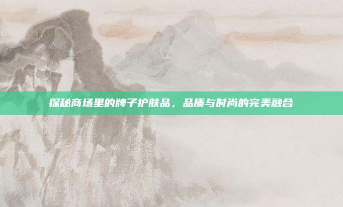探秘商场里的牌子护肤品，品质与时尚的完美融合