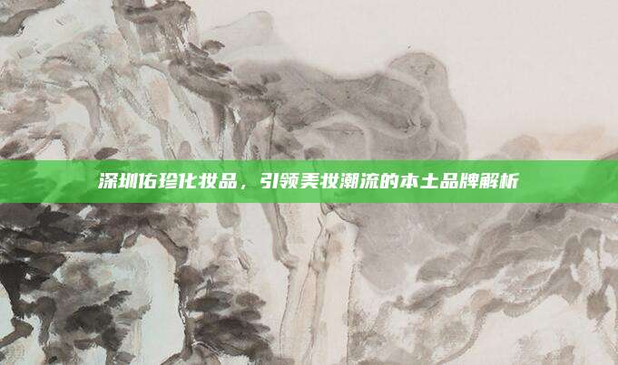 深圳佑珍化妆品，引领美妆潮流的本土品牌解析
