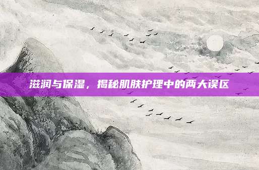 滋润与保湿，揭秘肌肤护理中的两大误区