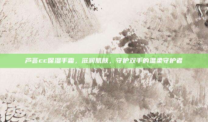 芦荟cc保湿手霜，滋润肌肤，守护双手的温柔守护者