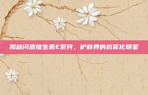 揭秘闪露维生素E系列，护肤界的抗氧化明星