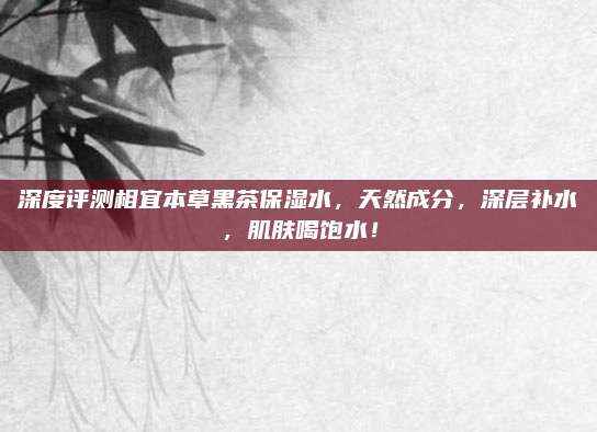深度评测相宜本草黑茶保湿水，天然成分，深层补水，肌肤喝饱水！