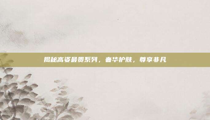 揭秘高姿最贵系列，奢华护肤，尊享非凡