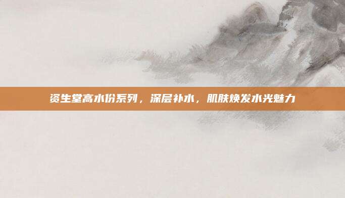 资生堂高水份系列，深层补水，肌肤焕发水光魅力