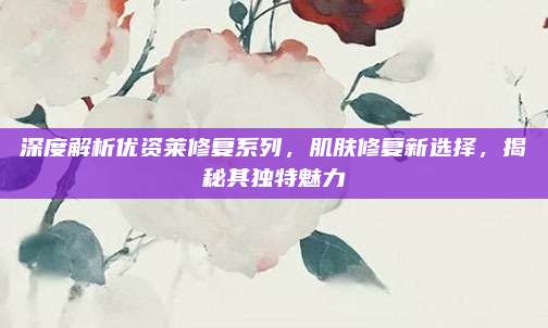 深度解析优资莱修复系列，肌肤修复新选择，揭秘其独特魅力