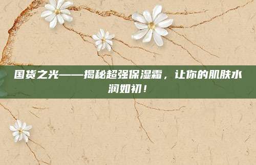 国货之光——揭秘超强保湿霜，让你的肌肤水润如初！