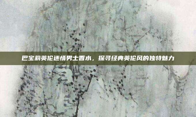 巴宝莉英伦迷情男士香水，探寻经典英伦风的独特魅力