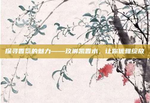 探寻香氛的魅力——玫琳凯香水，让你优雅绽放