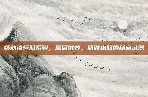 娇韵诗恒润系列，深层滋养，肌肤水润的秘密武器