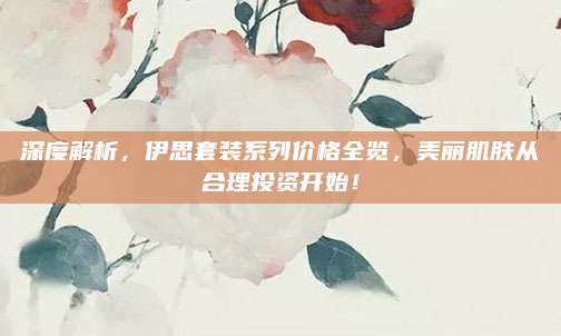 深度解析，伊思套装系列价格全览，美丽肌肤从合理投资开始！