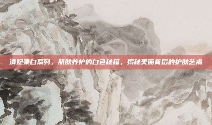 清妃柔白系列，肌肤养护的白色秘籍，揭秘美丽背后的护肤艺术