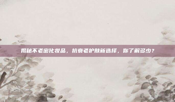 揭秘不老密化妆品，抗衰老护肤新选择，你了解多少？