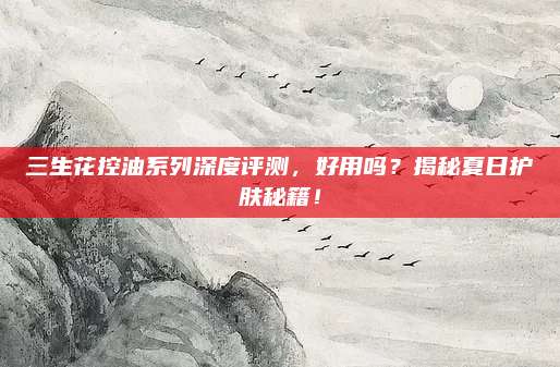 三生花控油系列深度评测，好用吗？揭秘夏日护肤秘籍！
