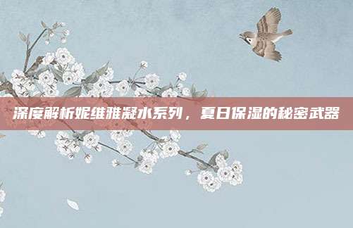 深度解析妮维雅凝水系列，夏日保湿的秘密武器