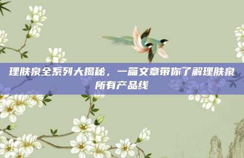 理肤泉全系列大揭秘，一篇文章带你了解理肤泉所有产品线