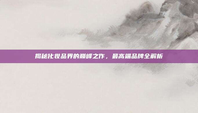 揭秘化妆品界的巅峰之作，最高端品牌全解析