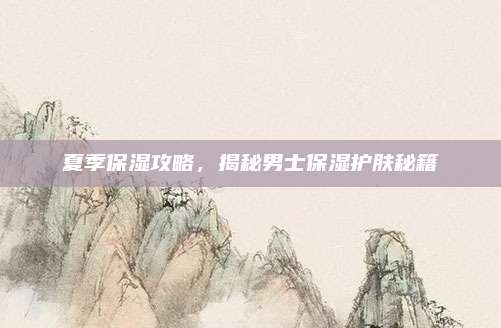 夏季保湿攻略，揭秘男士保湿护肤秘籍