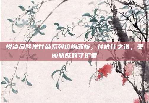 悦诗风吟洋甘菊系列价格解析，性价比之选，美丽肌肤的守护者