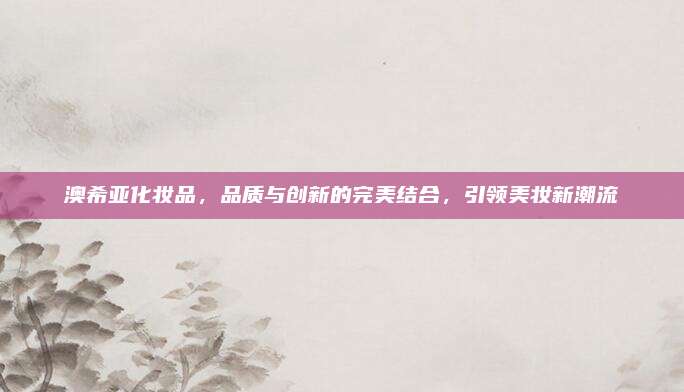 澳希亚化妆品，品质与创新的完美结合，引领美妆新潮流