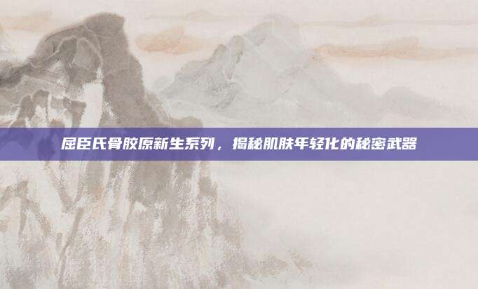 屈臣氏骨胶原新生系列，揭秘肌肤年轻化的秘密武器