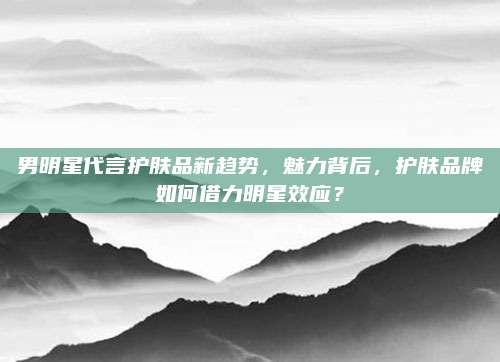 男明星代言护肤品新趋势，魅力背后，护肤品牌如何借力明星效应？