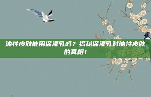 油性皮肤能用保湿乳吗？揭秘保湿乳对油性皮肤的真相！