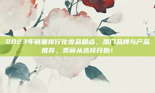 2023年销量排行化妆品盘点，热门品牌与产品推荐，美丽从选择开始！