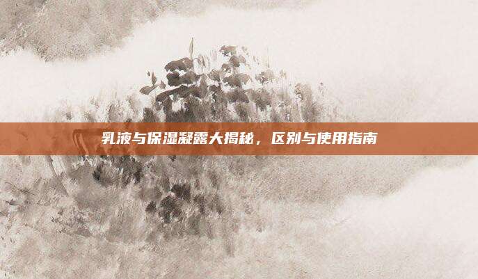 乳液与保湿凝露大揭秘，区别与使用指南
