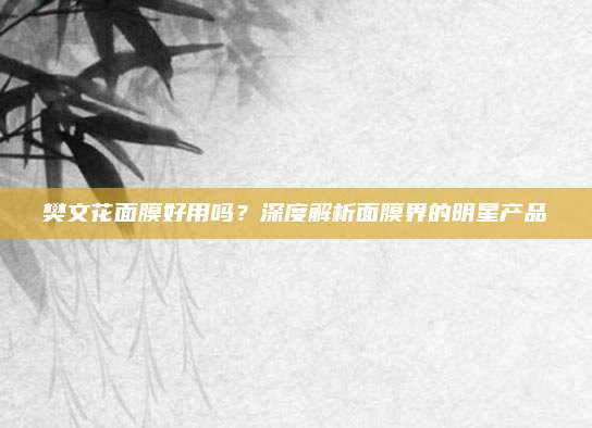 樊文花面膜好用吗？深度解析面膜界的明星产品