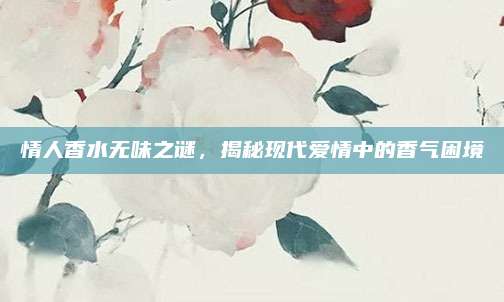 情人香水无味之谜，揭秘现代爱情中的香气困境