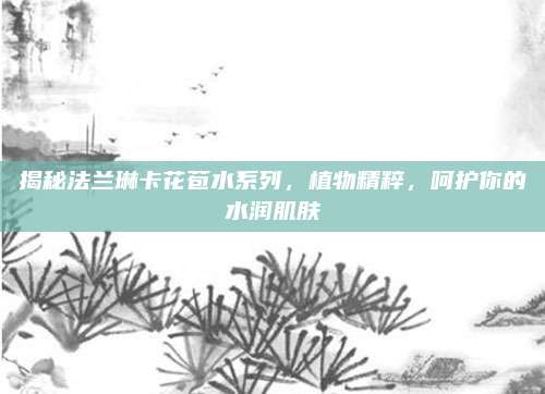 揭秘法兰琳卡花苞水系列，植物精粹，呵护你的水润肌肤