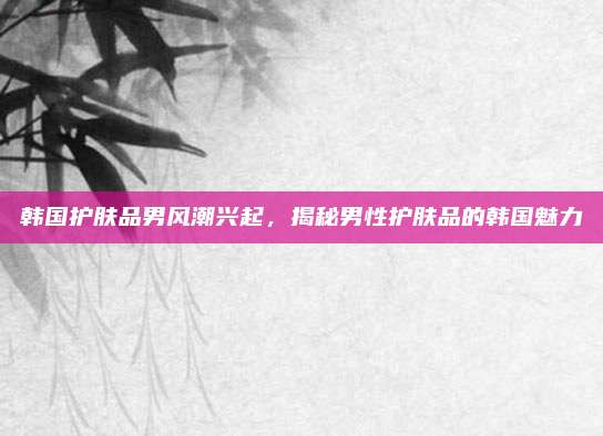 韩国护肤品男风潮兴起，揭秘男性护肤品的韩国魅力